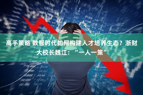 高手策略 数智时代如何构建人才培养生态？浙财大校长魏江：“一人一策”