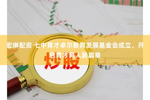 宏琳配资 七中育才卓尔教育发展基金会成立，开启育才育人新篇章
