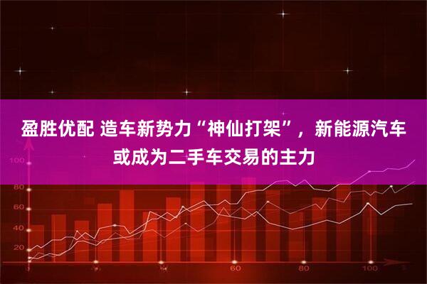 盈胜优配 造车新势力“神仙打架”，新能源汽车或成为二手车交易的主力