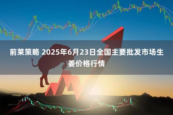 前莱策略 2025年6月23日全国主要批发市场生姜价格行情