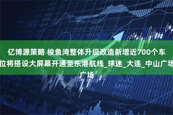 亿博源策略 梭鱼湾整体升级改造新增近700个车位将搭设大屏幕开通至东港航线_球迷_大连_中山广场
