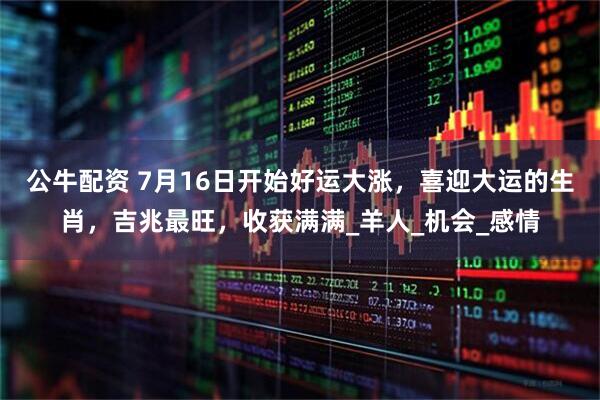 公牛配资 7月16日开始好运大涨，喜迎大运的生肖，吉兆最旺，收获满满_羊人_机会_感情