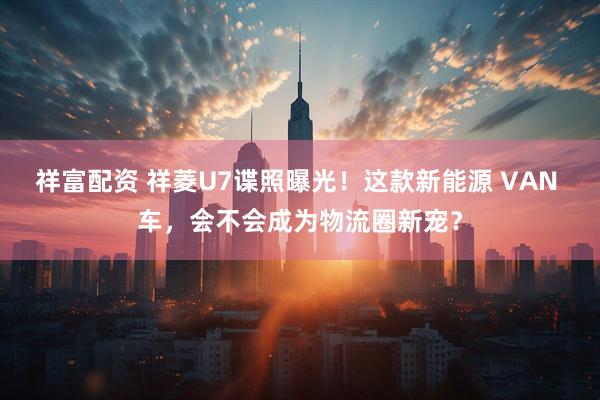 祥富配资 祥菱U7谍照曝光！这款新能源 VAN 车，会不会成为物流圈新宠？