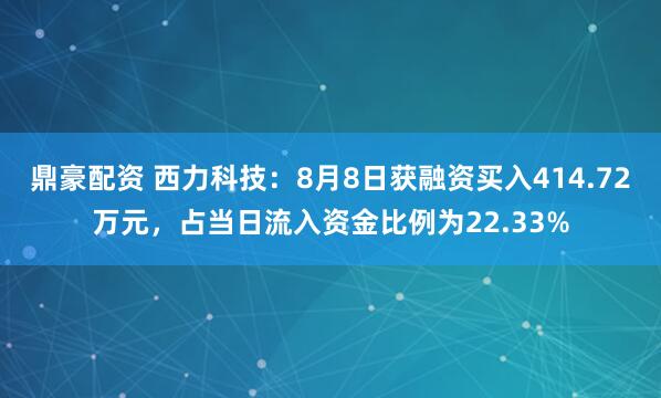 鼎豪配资 西力科技：8月8日获融资买入414.72万元，占当日流入资金比例为22.33%