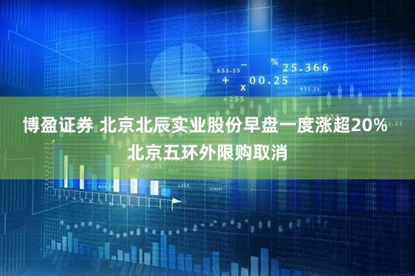 博盈证券 北京北辰实业股份早盘一度涨超20% 北京五环外限购取消