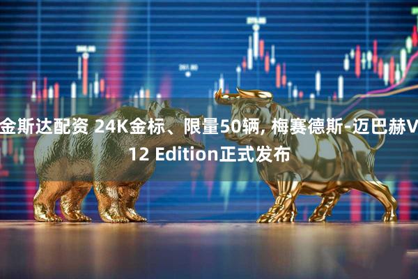 金斯达配资 24K金标、限量50辆, 梅赛德斯-迈巴赫V12 Edition正式发布